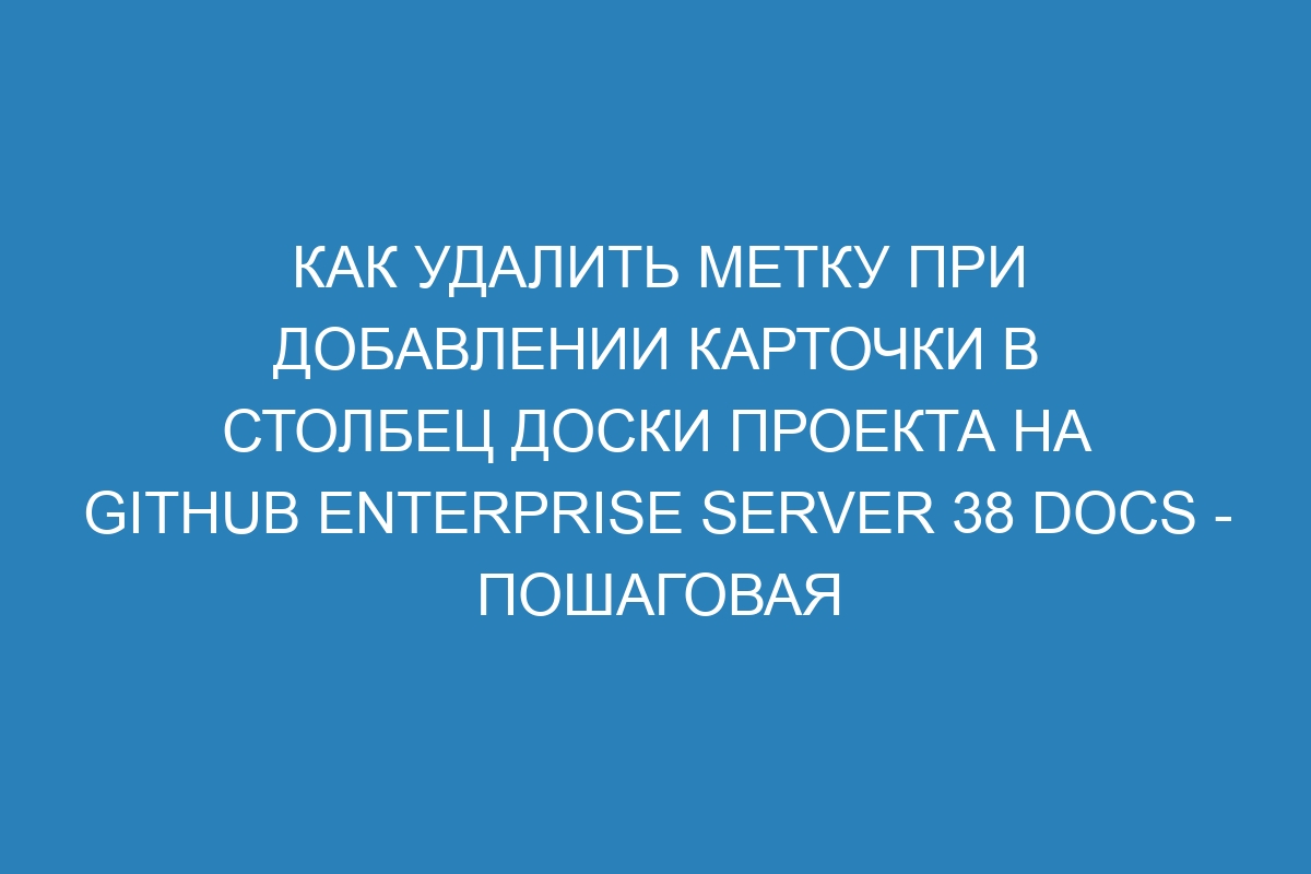 Как удалить метку при добавлении карточки в столбец доски проекта на GitHub Enterprise Server 38 Docs - пошаговая инструкция