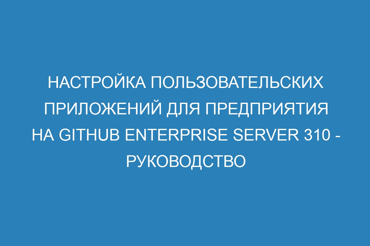 Настройка пользовательских приложений для предприятия на GitHub Enterprise Server 310 - Руководство