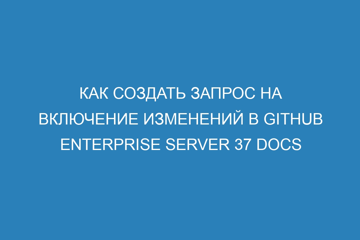 Как создать запрос на включение изменений в GitHub Enterprise Server 37 Docs