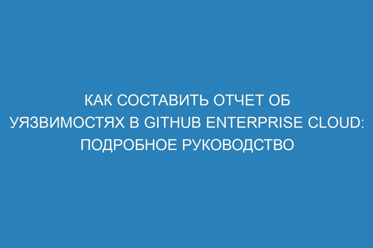 Как составить отчет об уязвимостях в GitHub Enterprise Cloud: подробное руководство