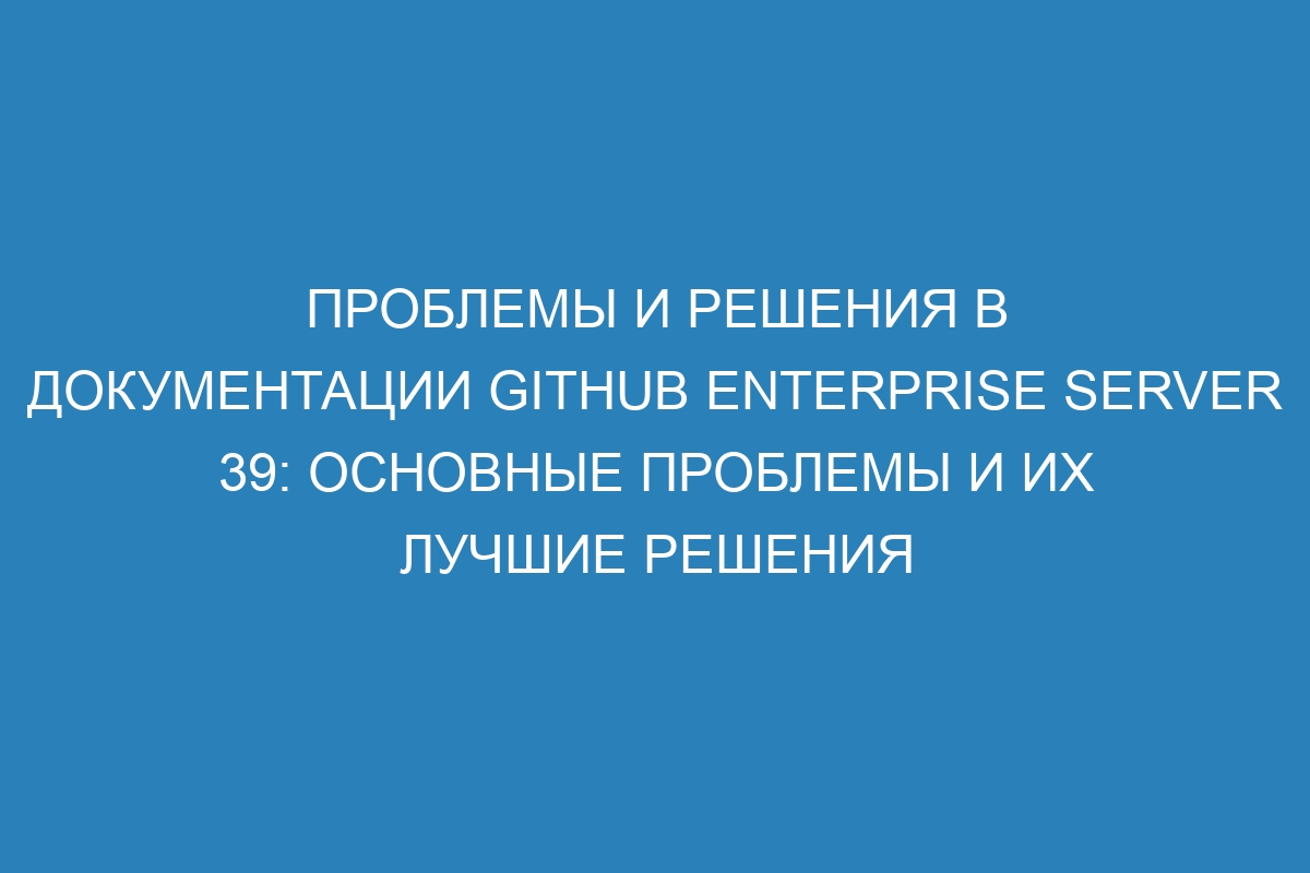 Проблемы и решения в документации GitHub Enterprise Server 39: основные проблемы и их лучшие решения