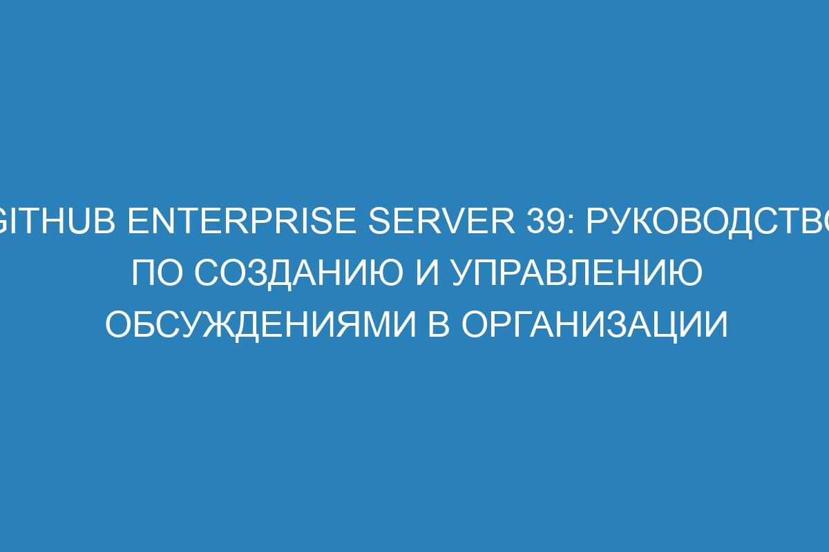 GitHub Enterprise Server 39: руководство по созданию и управлению обсуждениями в организации