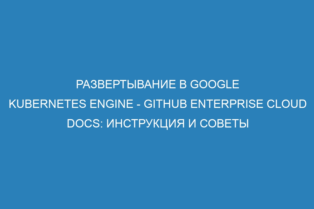 Развертывание в Google Kubernetes Engine - GitHub Enterprise Cloud Docs: инструкция и советы