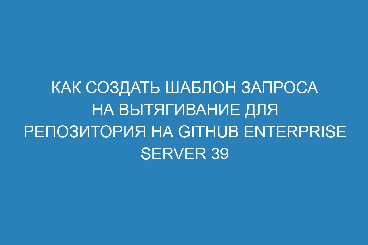 Как создать шаблон запроса на вытягивание для репозитория на GitHub Enterprise Server 39