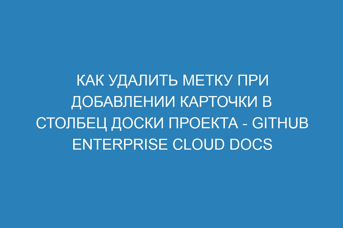 Как удалить метку при добавлении карточки в столбец доски проекта - GitHub Enterprise Cloud Docs