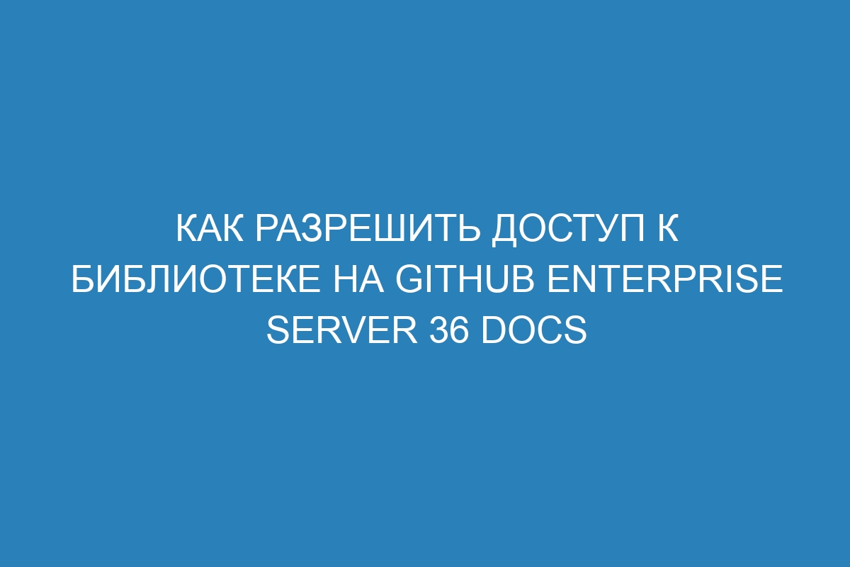 Как разрешить доступ к библиотеке на GitHub Enterprise Server 36 Docs