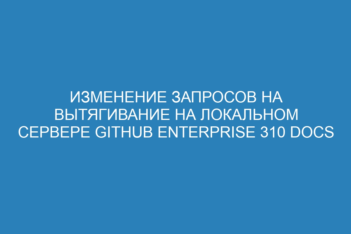 Изменение запросов на вытягивание на локальном сервере GitHub Enterprise 310 Docs