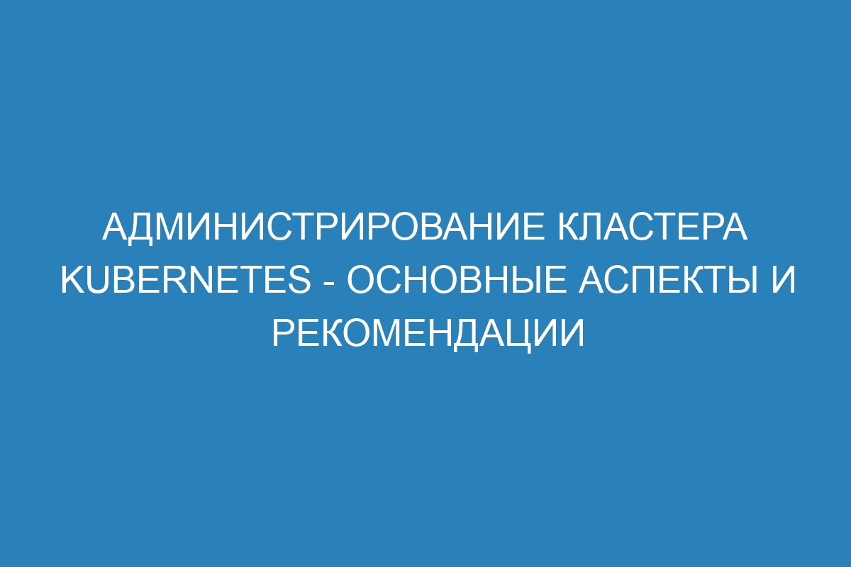 Администрирование кластера Kubernetes - основные аспекты и рекомендации