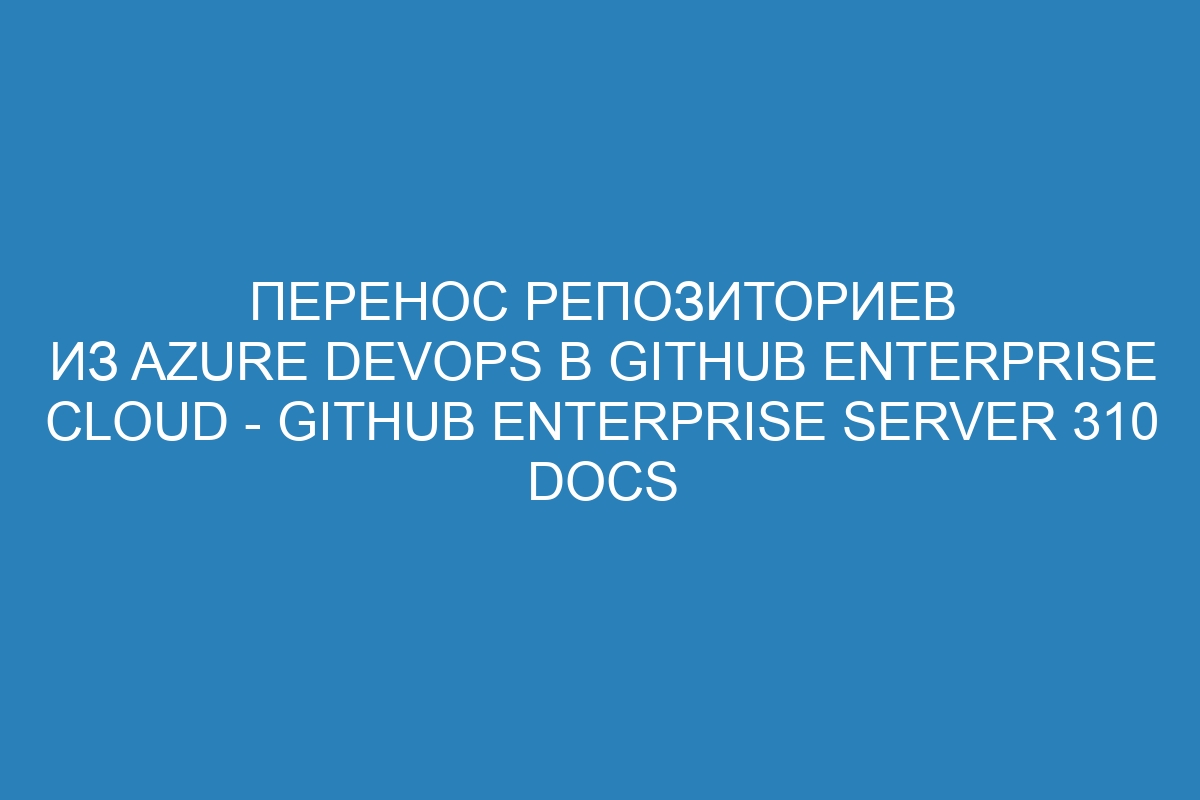 Перенос репозиториев из Azure DevOps в GitHub Enterprise Cloud - GitHub Enterprise Server 310 Docs