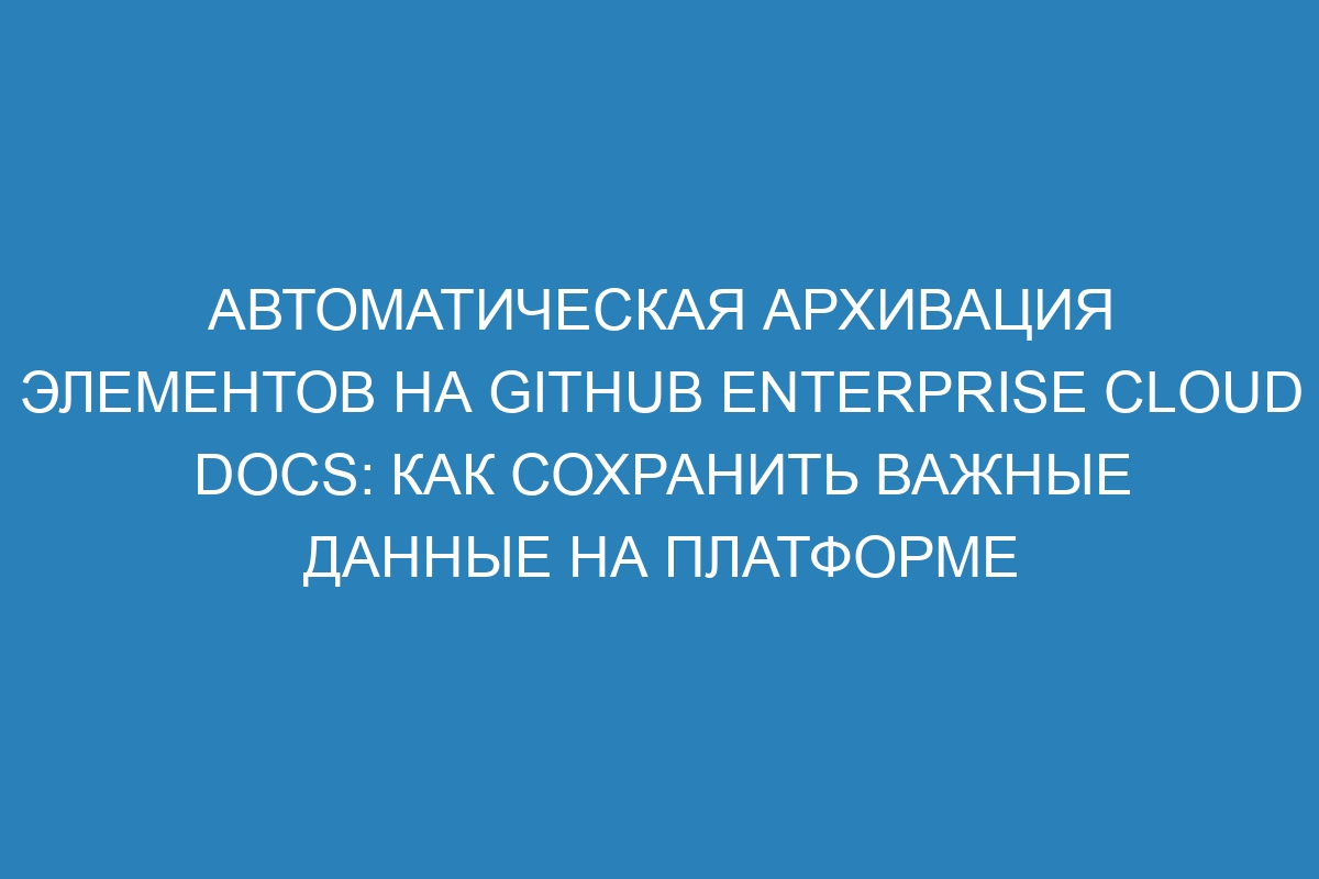 Автоматическая архивация элементов на GitHub Enterprise Cloud Docs: как сохранить важные данные на платформе