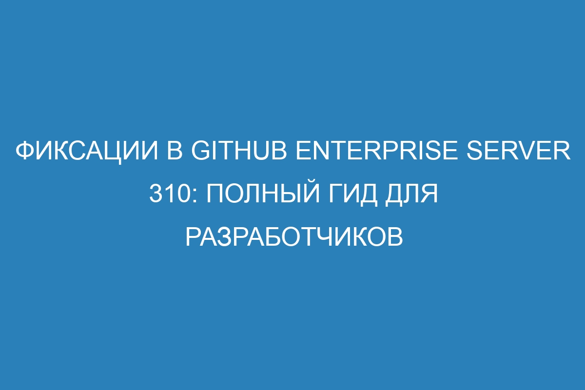 Фиксации в GitHub Enterprise Server 310: полный гид для разработчиков