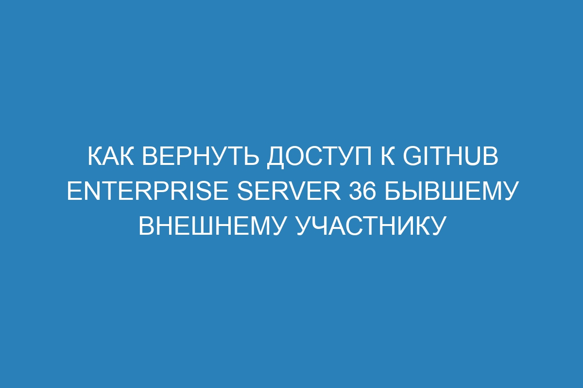 Как вернуть доступ к GitHub Enterprise Server 36 бывшему внешнему участнику