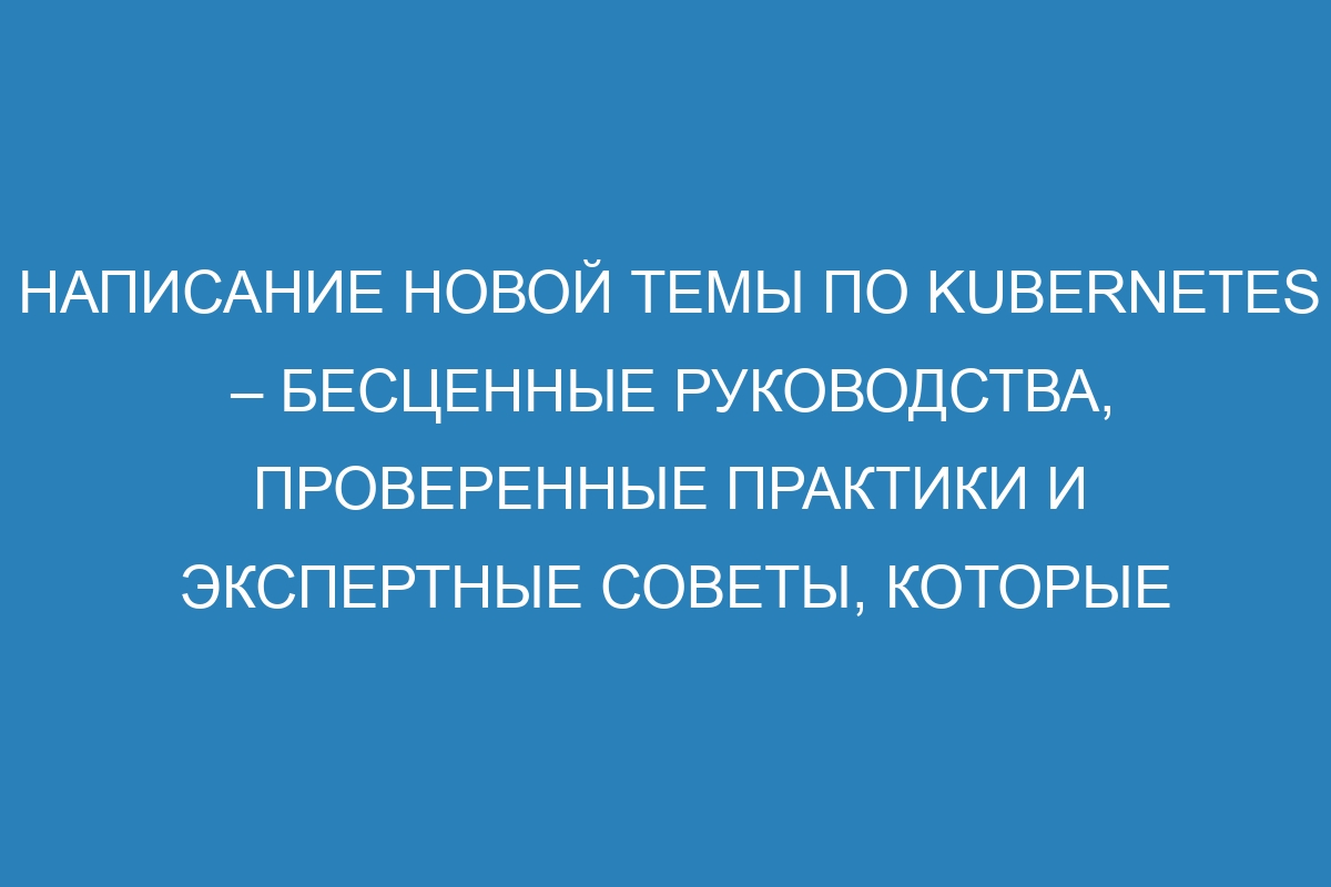 Написание новой темы по Kubernetes – бесценные руководства, проверенные практики и экспертные советы, которые помогут Вам стать мастером в управлении контейнеризированными приложениями