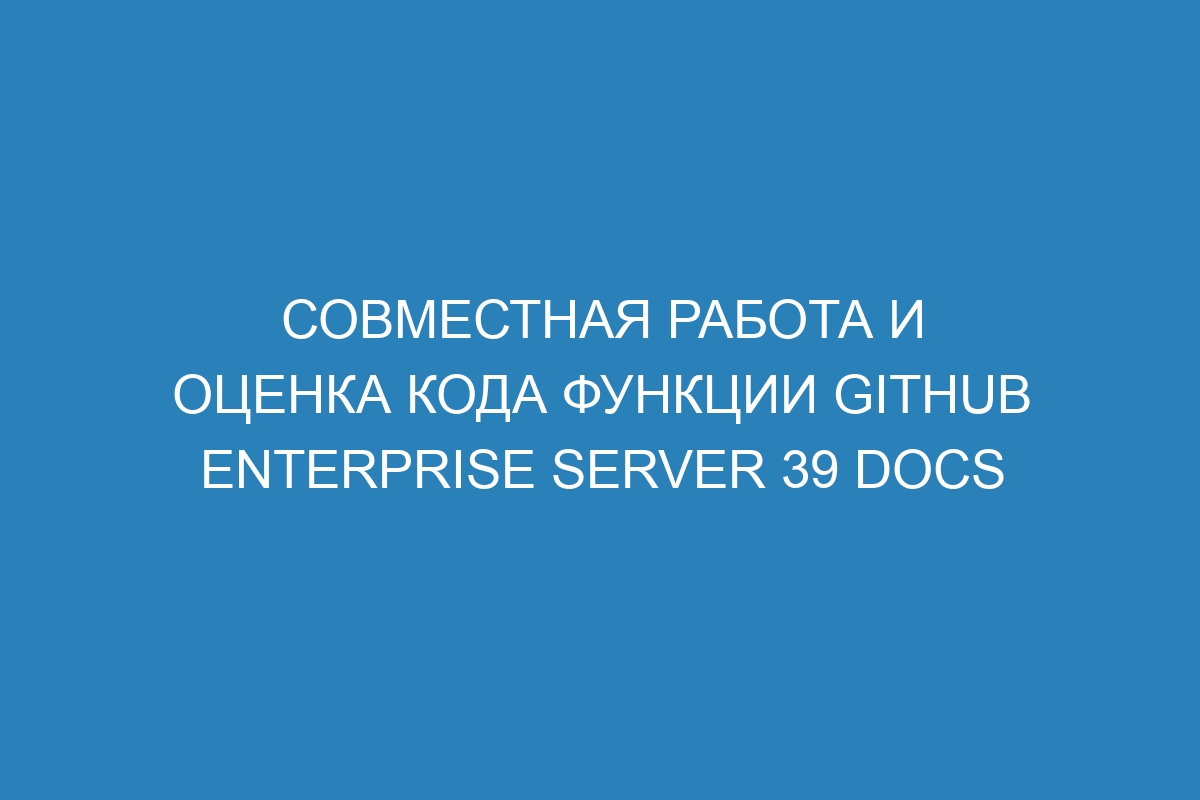 Совместная работа и оценка кода функции GitHub Enterprise Server 39 Docs