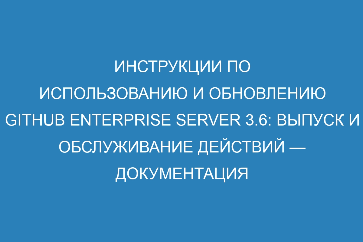 Инструкции по использованию и обновлению GitHub Enterprise Server 3.6: выпуск и обслуживание действий — документация