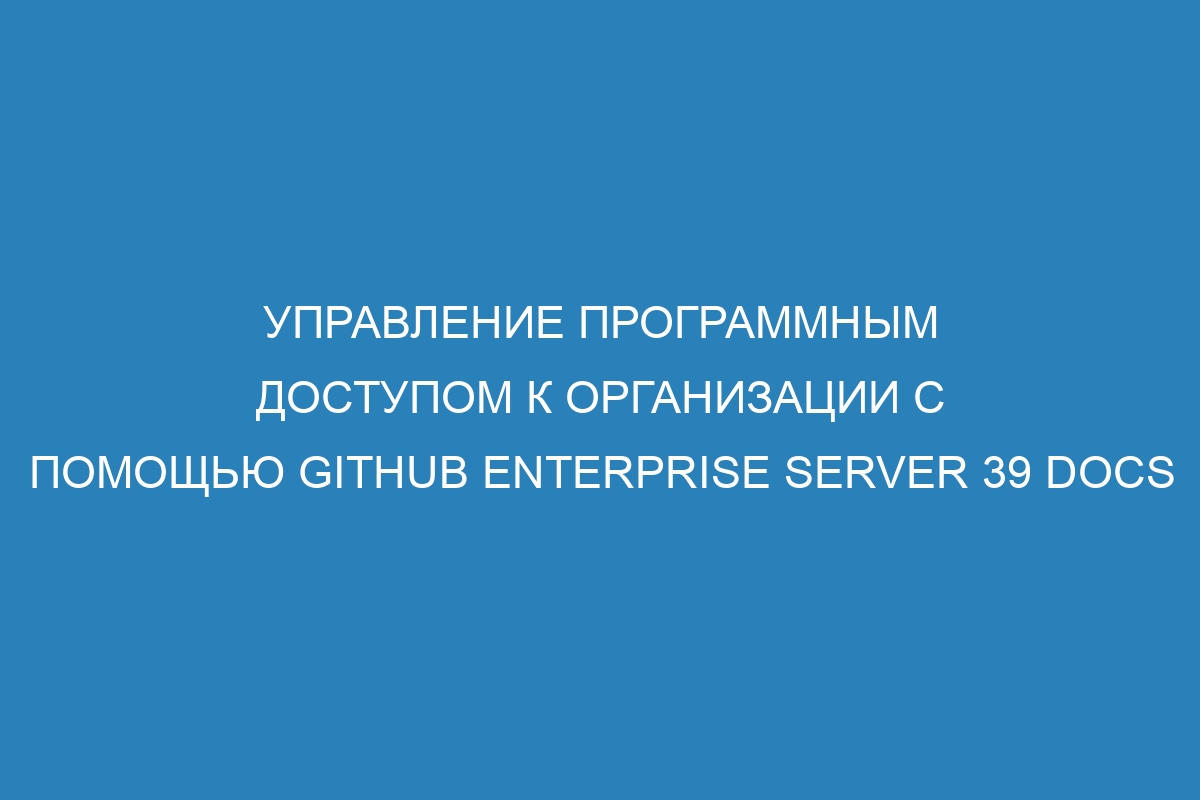 Управление программным доступом к организации с помощью GitHub Enterprise Server 39 Docs