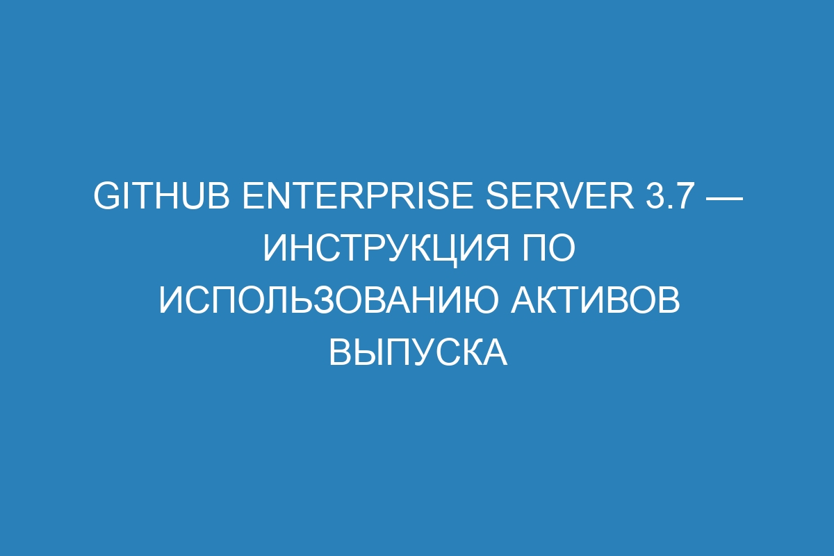 GitHub Enterprise Server 3.7 — инструкция по использованию активов выпуска