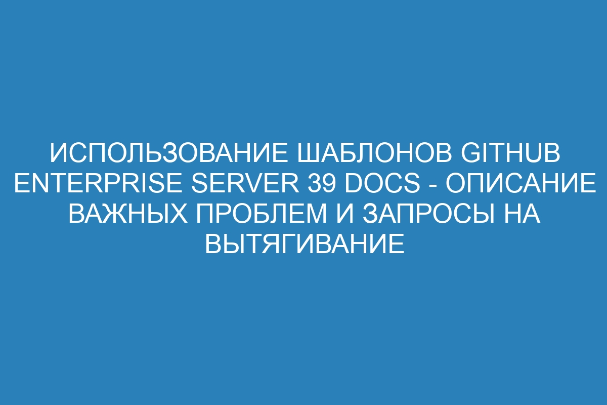 Использование шаблонов GitHub Enterprise Server 39 Docs - описание важных проблем и запросы на вытягивание