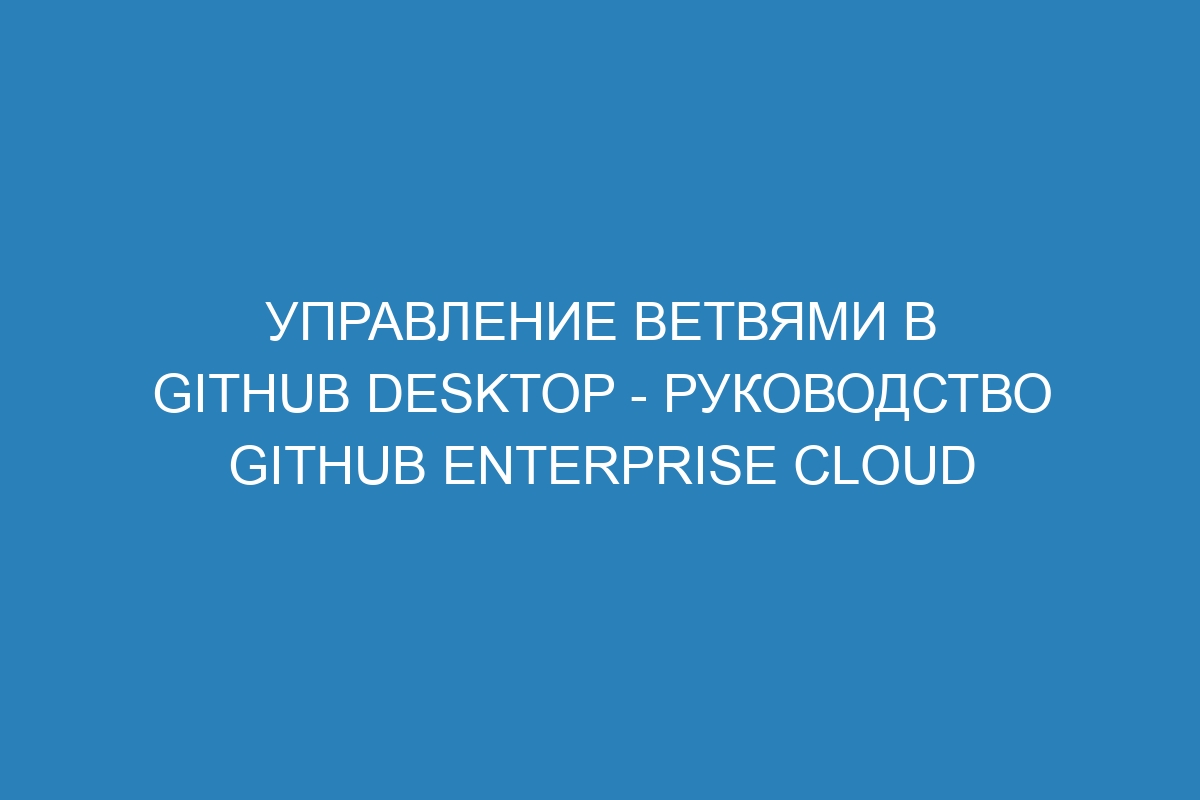 Управление ветвями в GitHub Desktop - Руководство GitHub Enterprise Cloud