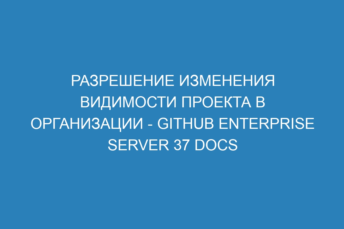 Разрешение изменения видимости проекта в организации - GitHub Enterprise Server 37 Docs