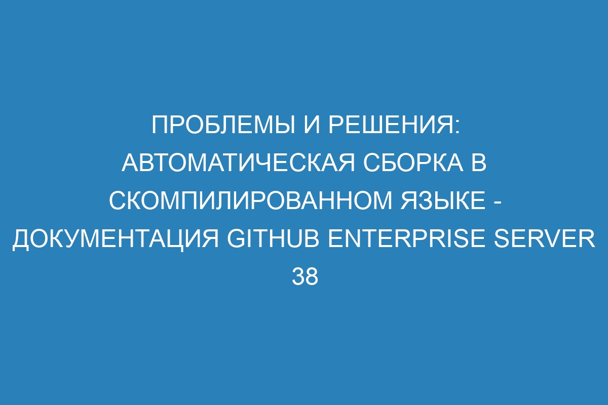 Проблемы и решения: автоматическая сборка в скомпилированном языке - документация GitHub Enterprise Server 38