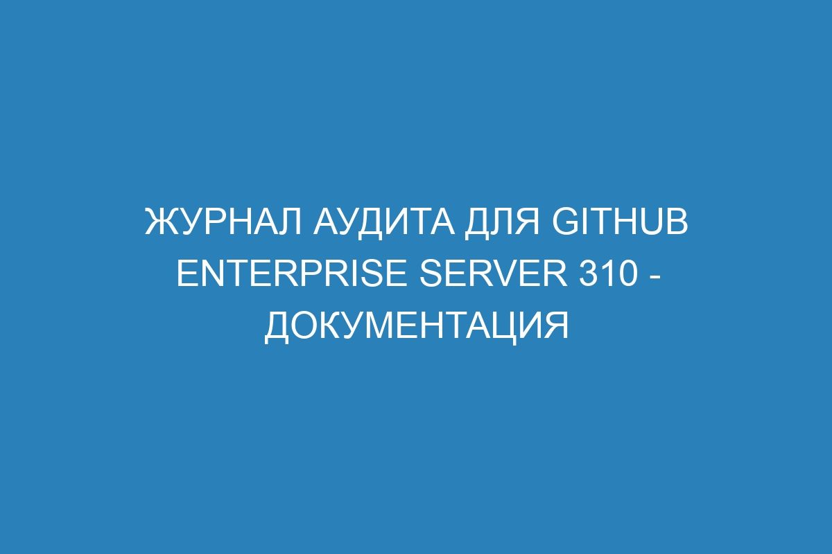 Журнал аудита для GitHub Enterprise Server 310 - Документация