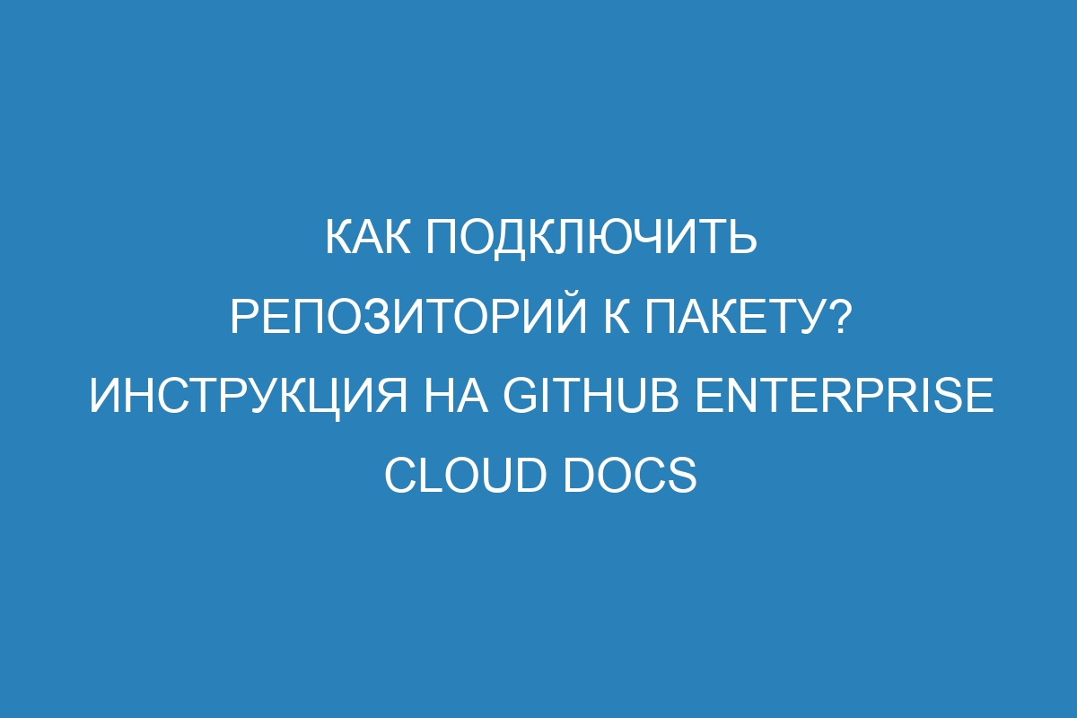 Как подключить репозиторий к пакету? Инструкция на GitHub Enterprise Cloud Docs