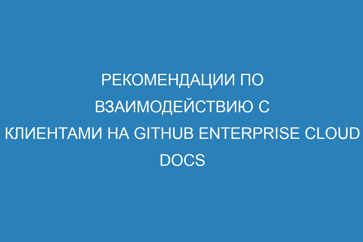 Рекомендации по взаимодействию с клиентами на GitHub Enterprise Cloud Docs