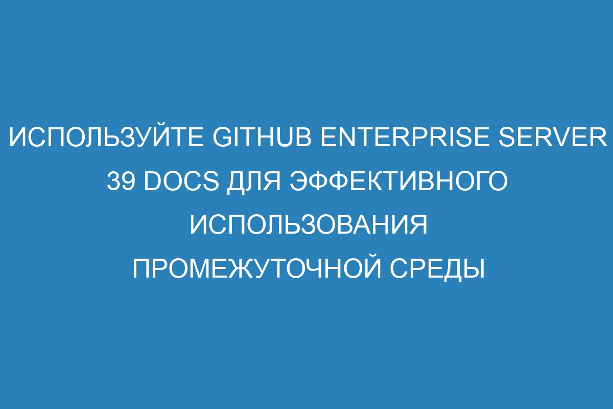 Используйте GitHub Enterprise Server 39 Docs для эффективного использования промежуточной среды