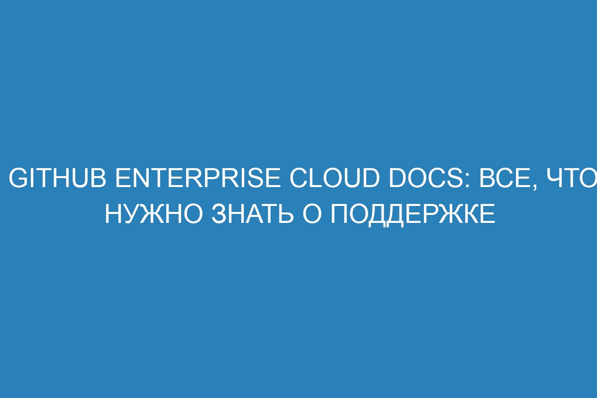 GitHub Enterprise Cloud Docs: все, что нужно знать о поддержке