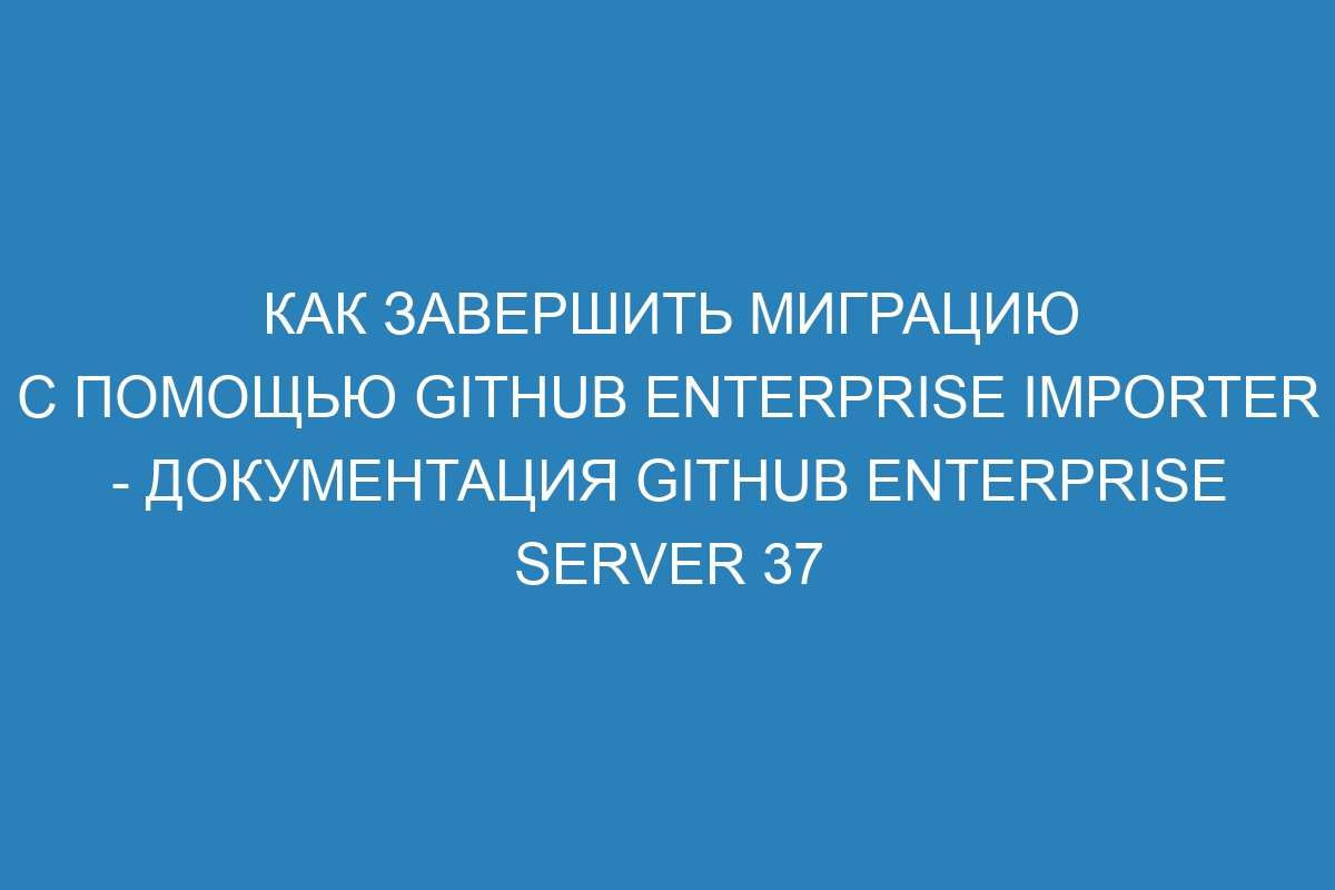 Как завершить миграцию с помощью GitHub Enterprise Importer - Документация GitHub Enterprise Server 37