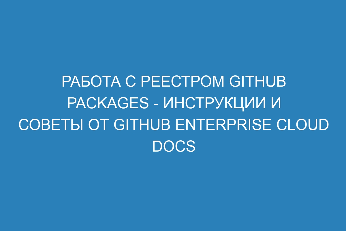 Работа с реестром GitHub Packages - инструкции и советы от GitHub Enterprise Cloud Docs