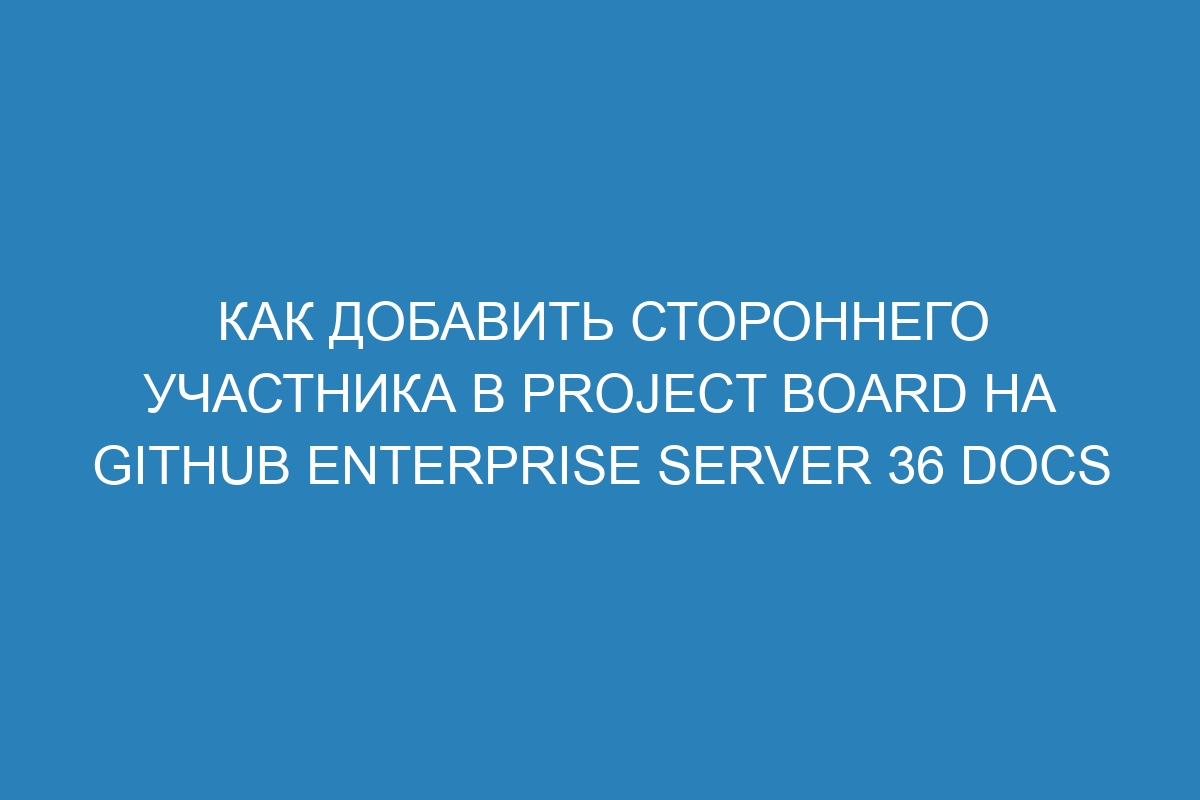 Как добавить стороннего участника в project board на GitHub Enterprise Server 36 Docs