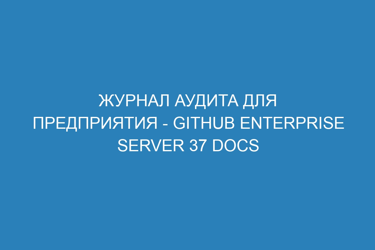 Журнал аудита для предприятия - GitHub Enterprise Server 37 Docs