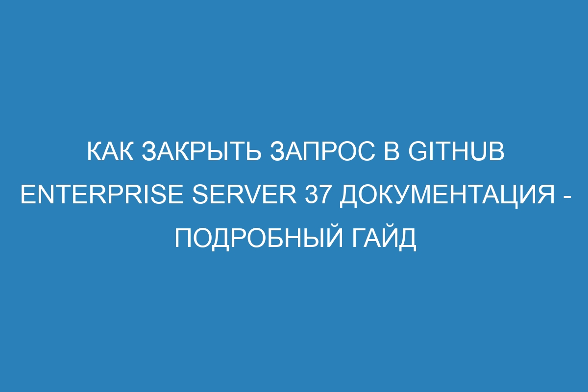 Как закрыть запрос в GitHub Enterprise Server 37 документация - подробный гайд