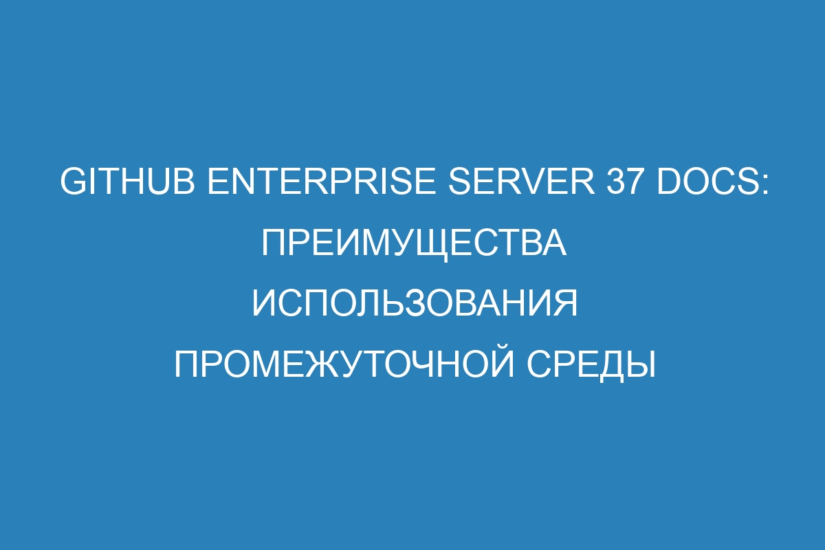 GitHub Enterprise Server 37 Docs: преимущества использования промежуточной среды