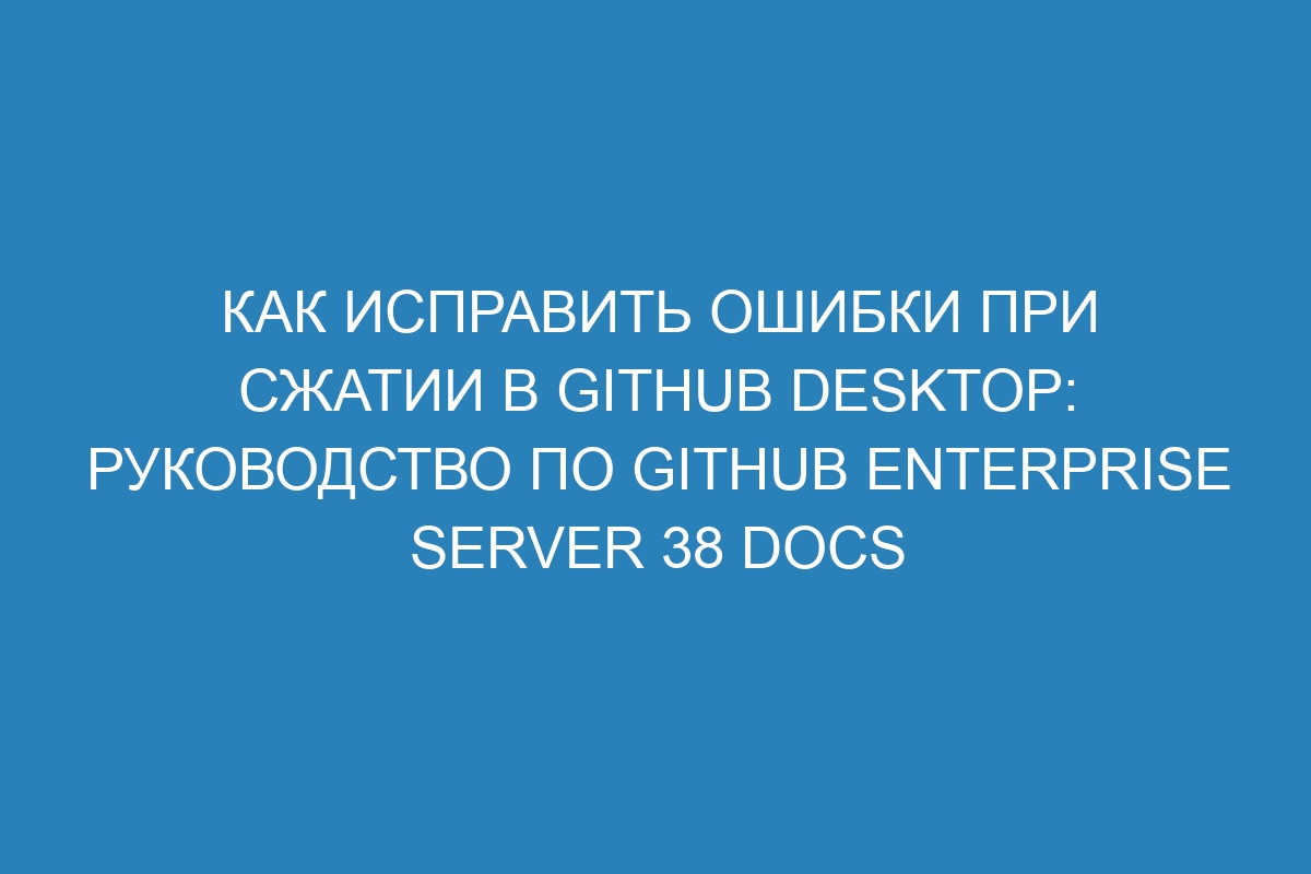 Как исправить ошибки при сжатии в GitHub Desktop: Руководство по GitHub Enterprise Server 38 Docs