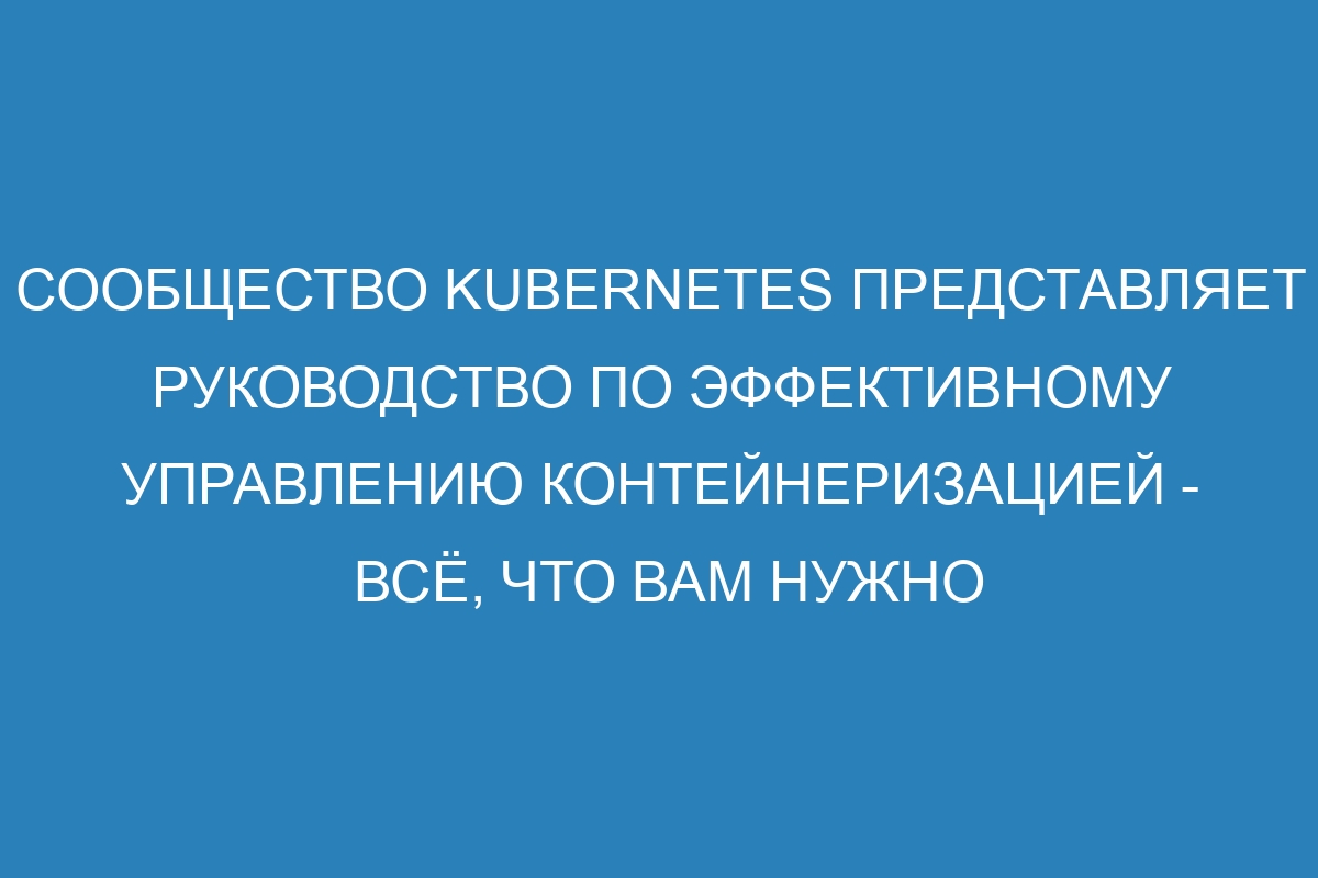 Сообщество Kubernetes представляет руководство по эффективному управлению контейнеризацией - всё, что вам нужно знать для успешной работы с этой инновационной технологией