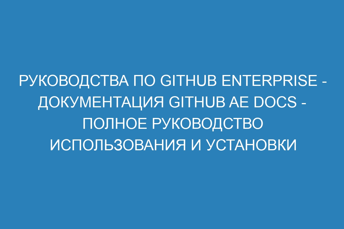 Руководства по GitHub Enterprise - документация GitHub AE Docs - Полное руководство использования и установки