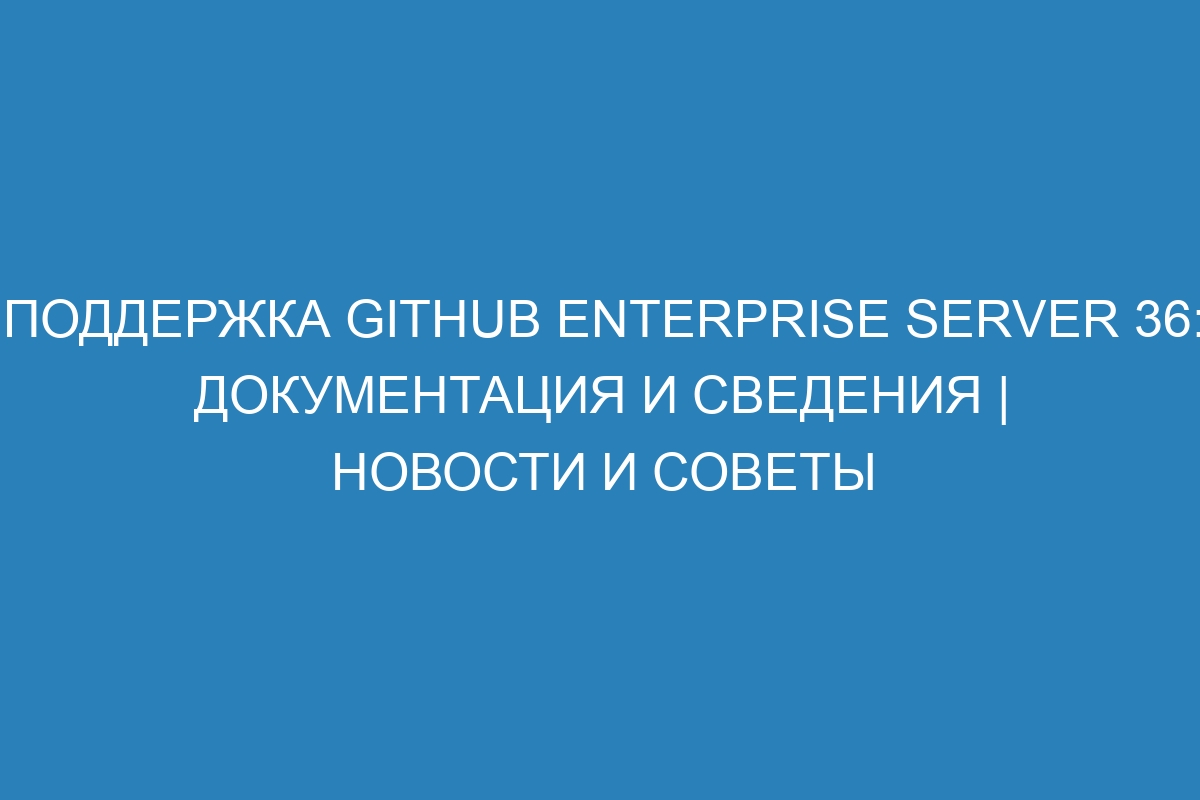 Поддержка GitHub Enterprise Server 36: документация и сведения | Новости и советы