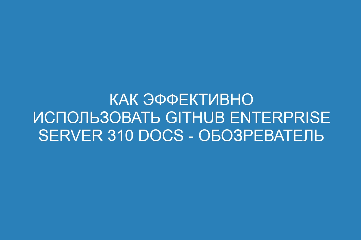 Как эффективно использовать GitHub Enterprise Server 310 Docs - обозреватель