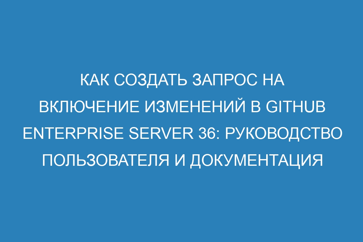 Как создать запрос на включение изменений в GitHub Enterprise Server 36: руководство пользователя и документация