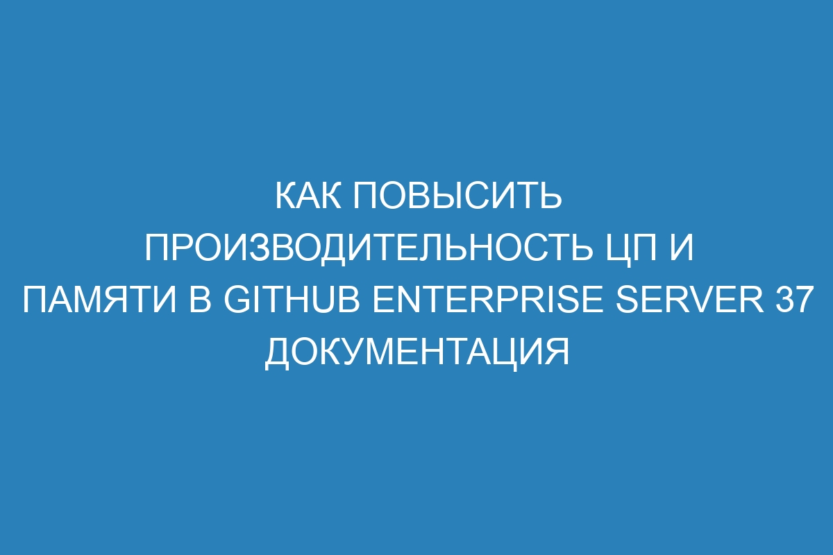 Как повысить производительность ЦП и памяти в GitHub Enterprise Server 37 Документация