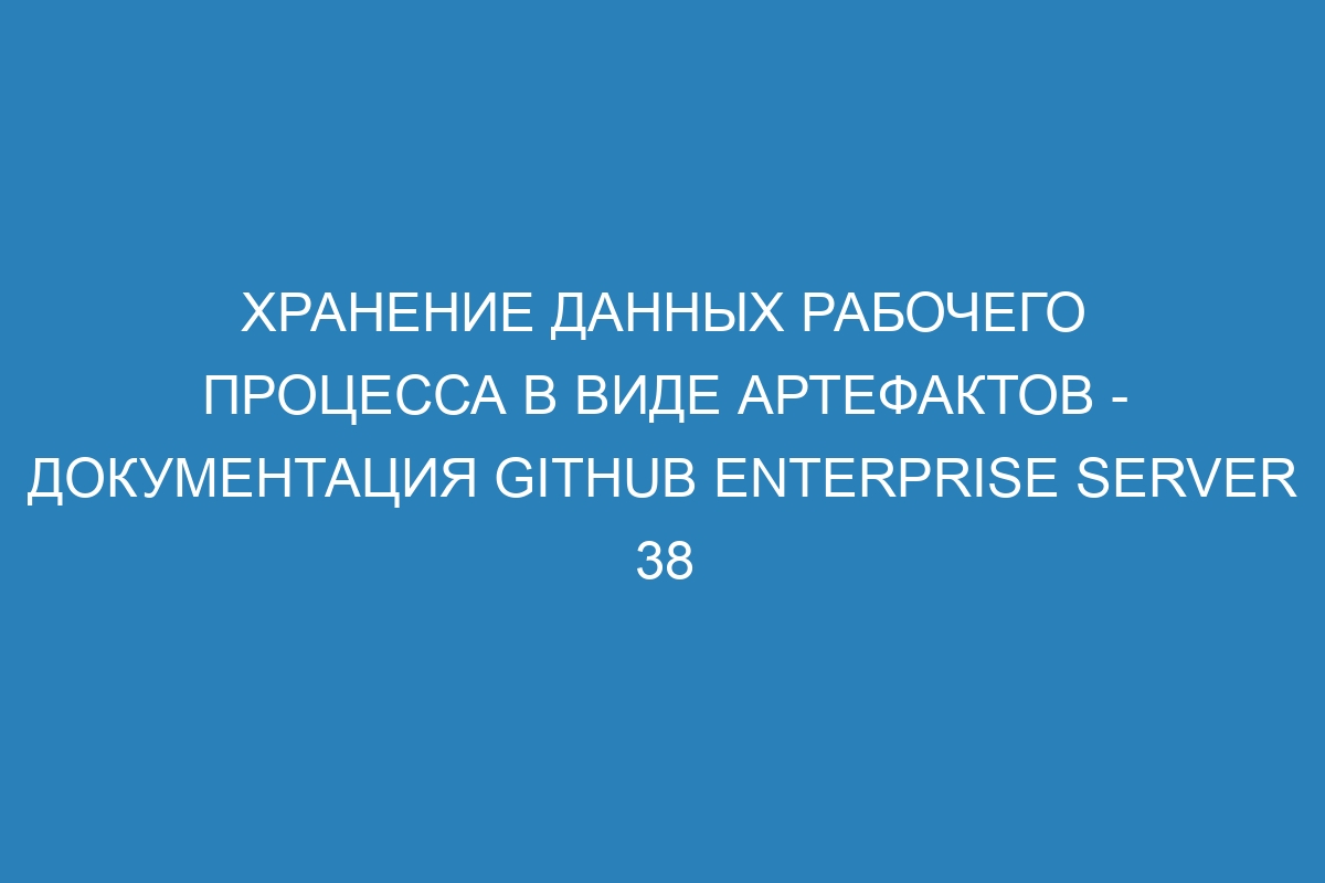 Хранение данных рабочего процесса в виде артефактов - документация GitHub Enterprise Server 38