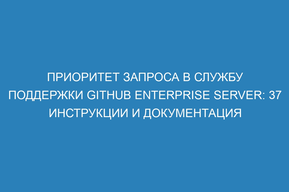 Приоритет запроса в службу поддержки GitHub Enterprise Server: 37 инструкции и документация