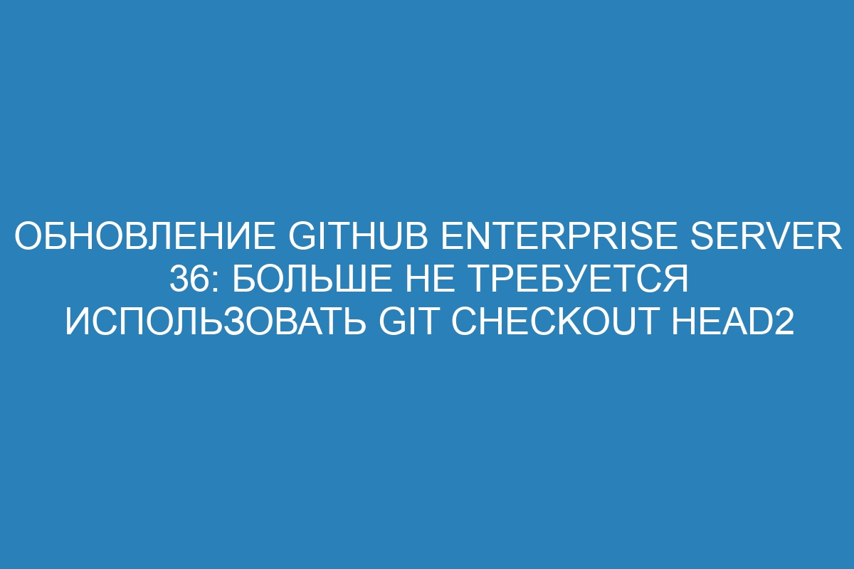 Обновление GitHub Enterprise Server 36: больше не требуется использовать git checkout HEAD2