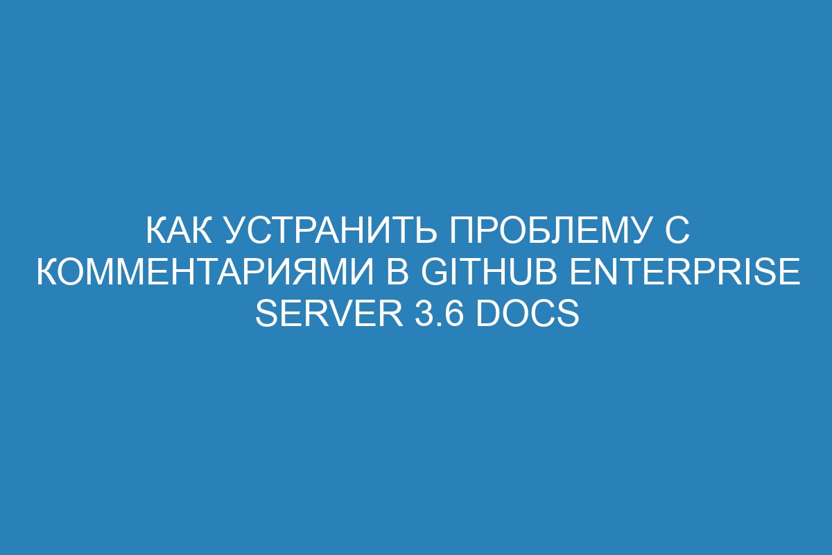 Как устранить проблему с комментариями в GitHub Enterprise Server 3.6 Docs