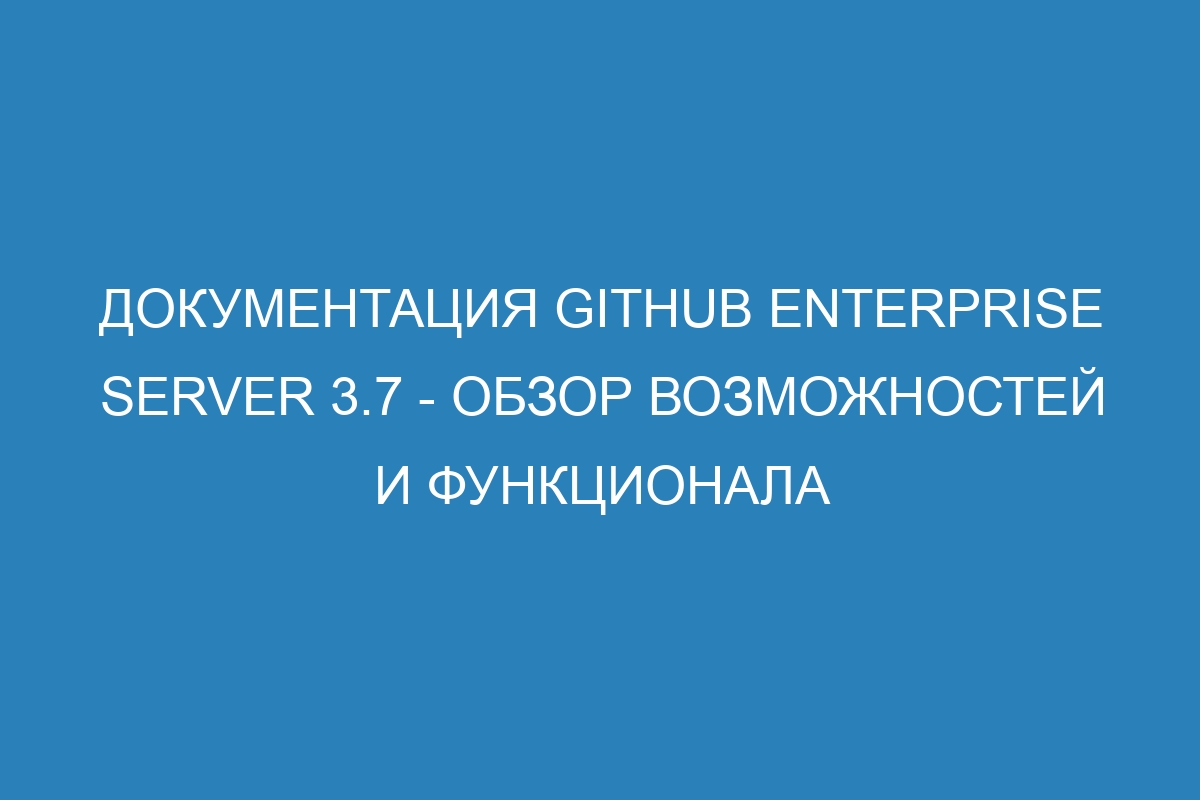 Документация GitHub Enterprise Server 3.7 - Обзор возможностей и функционала