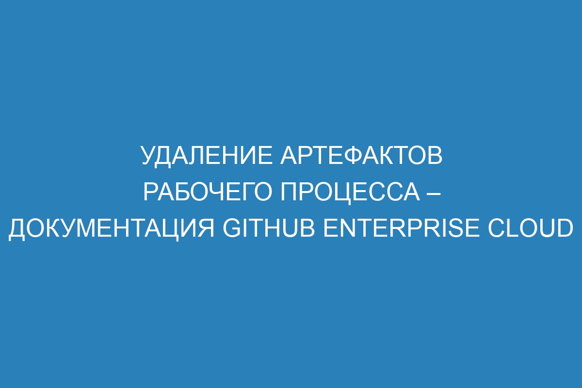 Удаление артефактов рабочего процесса – документация GitHub Enterprise Cloud