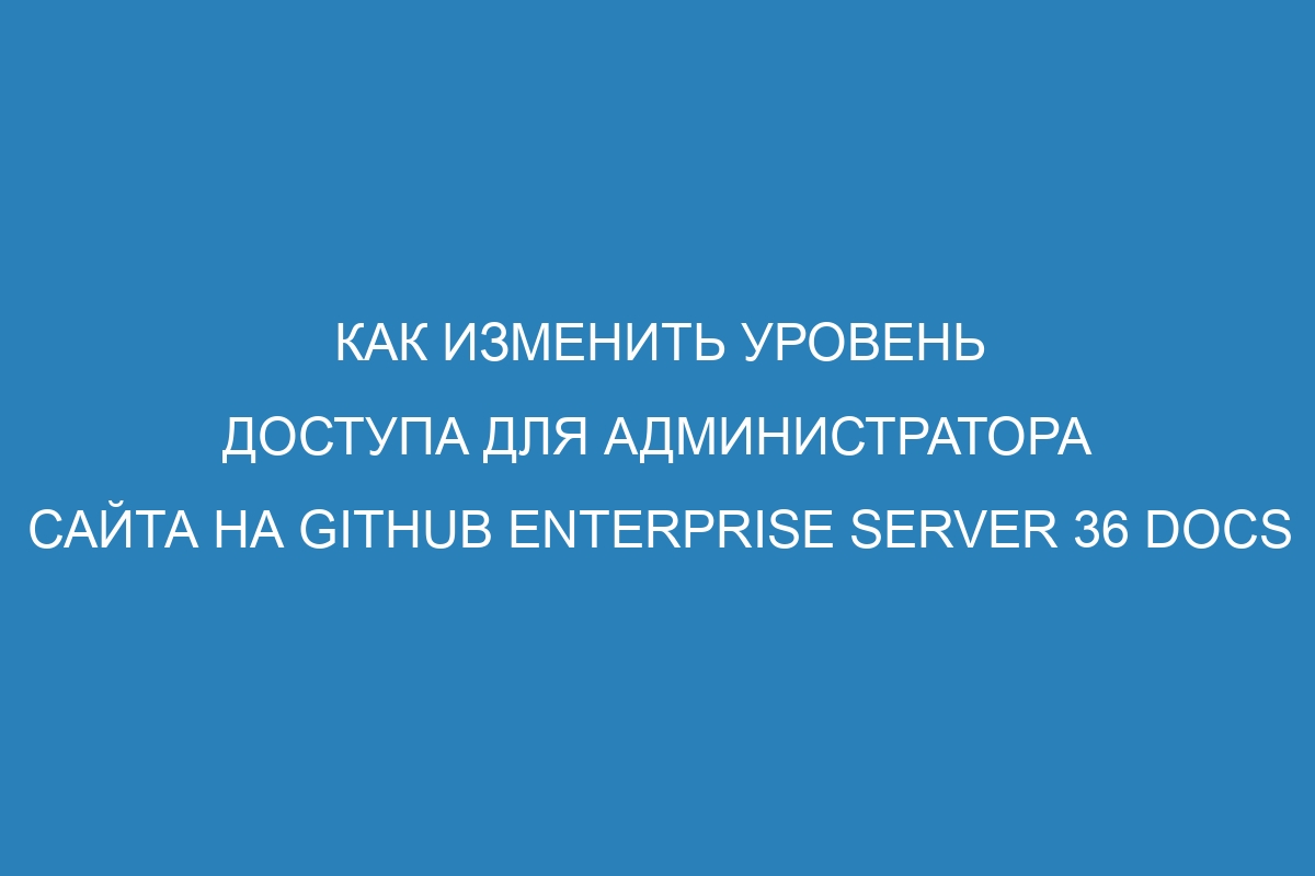 Как изменить уровень доступа для администратора сайта на GitHub Enterprise Server 36 Docs